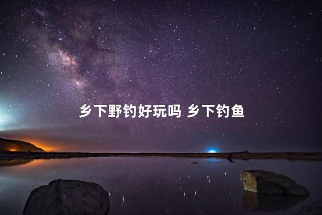 乡下野钓好玩吗 乡下钓鱼